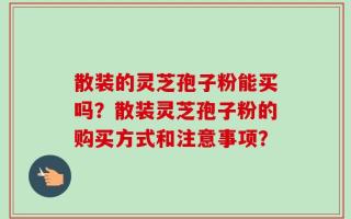 散装的灵芝孢子粉能买吗？散装灵芝孢子粉的购买方式和注意事项？
