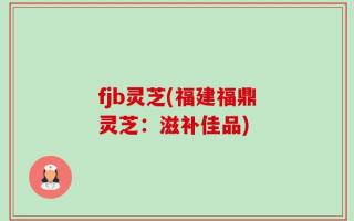 fjb灵芝(福建福鼎灵芝：滋补佳品)