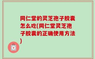 同仁堂的灵芝孢子胶囊怎么吃(同仁堂灵芝孢子胶囊的正确使用方法)
