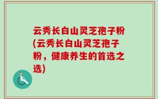 云秀长白山灵芝孢子粉(云秀长白山灵芝孢子粉，健康养生的首选之选)