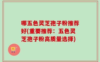 哪五色灵芝孢子粉推荐好(重要推荐：五色灵芝孢子粉高质量选择)