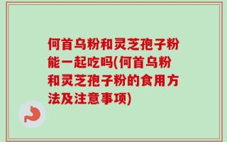 何首乌粉和灵芝孢子粉能一起吃吗(何首乌粉和灵芝孢子粉的食用方法及注意事项)