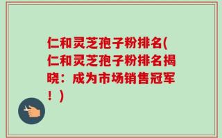 仁和灵芝孢子粉排名(仁和灵芝孢子粉排名揭晓：成为市场销售冠军！)