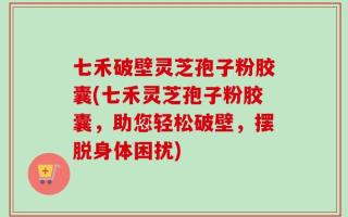七禾破壁灵芝孢子粉胶囊(七禾灵芝孢子粉胶囊，助您轻松破壁，摆脱身体困扰)