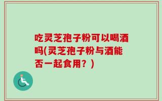 吃灵芝孢子粉可以喝酒吗(灵芝孢子粉与酒能否一起食用？)