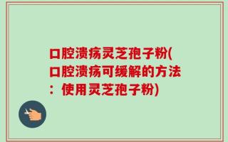 口腔溃疡灵芝孢子粉(口腔溃疡可缓解的方法：使用灵芝孢子粉)