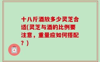 十八斤酒放多少灵芝合适(灵芝与酒的比例要注意，重量应如何搭配？)