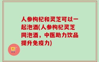 人参枸杞和灵芝可以一起泡酒(人参枸杞灵芝同泡酒，中医助力饮品提升免疫力)