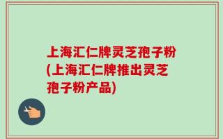 上海汇仁牌灵芝孢子粉(上海汇仁牌推出灵芝孢子粉产品)