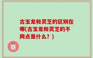 古玉龙和灵芝的区别在哪(古玉龙和灵芝的不同点是什么？)