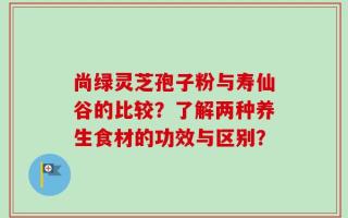 尚绿灵芝孢子粉与寿仙谷的比较？了解两种养生食材的功效与区别？