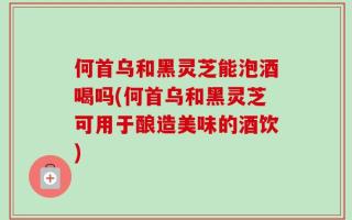 何首乌和黑灵芝能泡酒喝吗(何首乌和黑灵芝可用于酿造美味的酒饮)