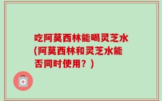吃阿莫西林能喝灵芝水(阿莫西林和灵芝水能否同时使用？)