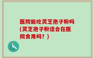 医院能吃灵芝孢子粉吗(灵芝孢子粉适合在医院食用吗？)