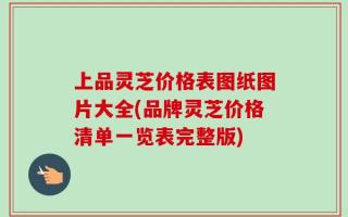 上品灵芝价格表图纸图片大全(品牌灵芝价格清单一览表完整版)