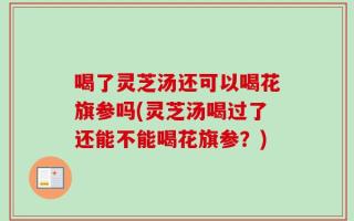 喝了灵芝汤还可以喝花旗参吗(灵芝汤喝过了还能不能喝花旗参？)