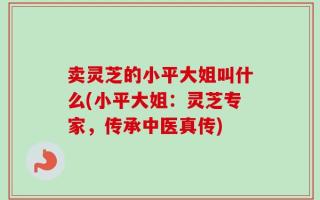 卖灵芝的小平大姐叫什么(小平大姐：灵芝专家，传承中医真传)