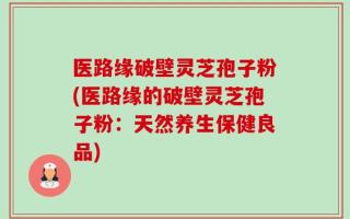 医路缘破壁灵芝孢子粉(医路缘的破壁灵芝孢子粉：天然养生保健良品)
