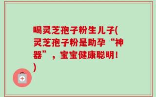 喝灵芝孢子粉生儿子(灵芝孢子粉是助孕“神器”，宝宝健康聪明！)