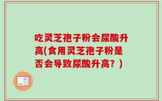 吃灵芝孢子粉会尿酸升高(食用灵芝孢子粉是否会导致尿酸升高？)