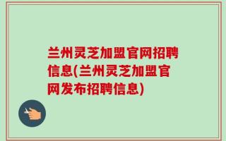 兰州灵芝加盟官网招聘信息(兰州灵芝加盟官网发布招聘信息)
