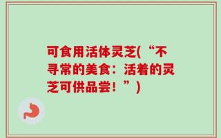 可食用活体灵芝(“不寻常的美食：活着的灵芝可供品尝！”)