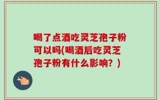 喝了点酒吃灵芝孢子粉可以吗(喝酒后吃灵芝孢子粉有什么影响？)