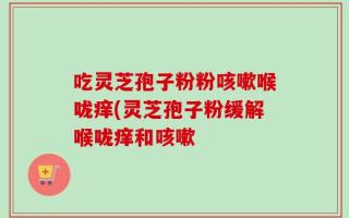 吃灵芝孢子粉粉咳嗽喉咙痒(灵芝孢子粉缓解喉咙痒和咳嗽