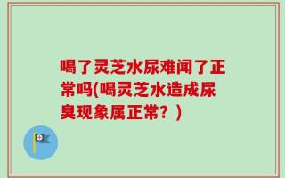 喝了灵芝水尿难闻了正常吗(喝灵芝水造成尿臭现象属正常？)