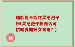 哺乳能不能吃灵芝孢子粉(灵芝孢子粉是否可供哺乳期妇女食用？)