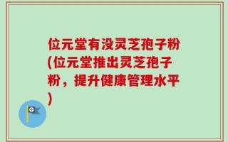 位元堂有没灵芝孢子粉(位元堂推出灵芝孢子粉，提升健康管理水平)