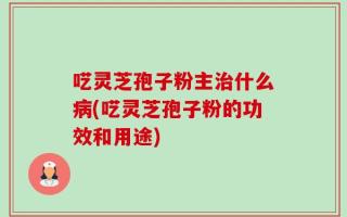 呓灵芝孢子粉主治什么病(呓灵芝孢子粉的功效和用途)