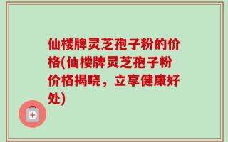 仙楼牌灵芝孢子粉的价格(仙楼牌灵芝孢子粉价格揭晓，立享健康好处)