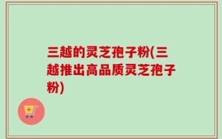 三越的灵芝孢子粉(三越推出高品质灵芝孢子粉)