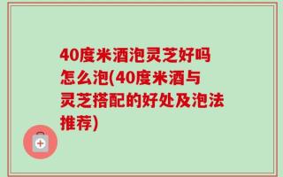 40度米酒泡灵芝好吗怎么泡(40度米酒与灵芝搭配的好处及泡法推荐)