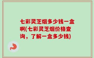 七彩灵芝烟多少钱一盒啊(七彩灵芝烟价格查询，了解一盒多少钱)