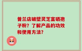 普兰店破壁灵芝富硒孢子粉？了解产品的功效和使用方法？
