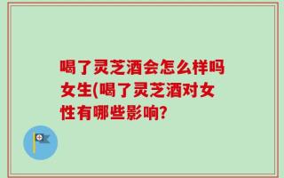 喝了灵芝酒会怎么样吗女生(喝了灵芝酒对女性有哪些影响？