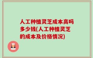 人工种植灵芝成本高吗多少钱(人工种植灵芝的成本及价格情况)