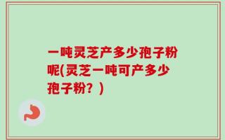 一吨灵芝产多少孢子粉呢(灵芝一吨可产多少孢子粉？)