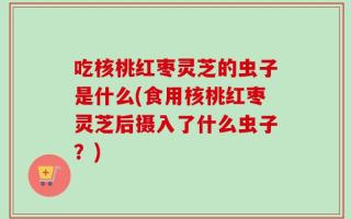 吃核桃红枣灵芝的虫子是什么(食用核桃红枣灵芝后摄入了什么虫子？)