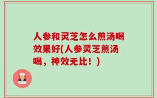 人参和灵芝怎么煎汤喝效果好(人参灵芝煎汤喝，神效无比！)