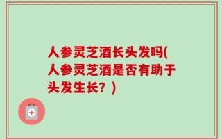 人参灵芝酒长头发吗(人参灵芝酒是否有助于头发生长？)