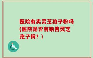 医院有卖灵芝孢子粉吗(医院是否有销售灵芝孢子粉？)