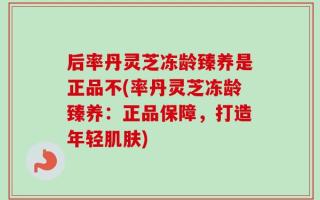 后率丹灵芝冻龄臻养是正品不(率丹灵芝冻龄臻养：正品保障，打造年轻肌肤)