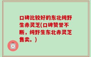 口碑比较好的东北纯野生赤灵芝(口碑赞誉不断，纯野生东北赤灵芝售卖。)