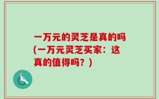 一万元的灵芝是真的吗(一万元灵芝买家：这真的值得吗？)