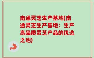 南通灵芝生产基地(南通灵芝生产基地：生产高品质灵芝产品的优选之地)