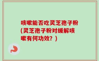 咳嗽能否吃灵芝孢子粉(灵芝孢子粉对缓解咳嗽有何功效？)