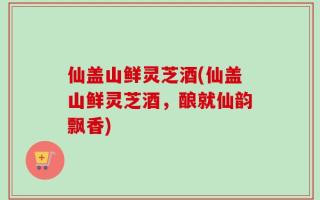 仙盖山鲜灵芝酒(仙盖山鲜灵芝酒，酿就仙韵飘香)